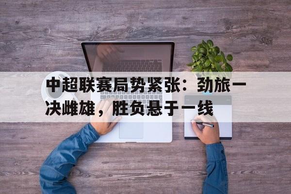 关于中超联赛局势紧张：劲旅一决雌雄，胜负悬于一线的信息