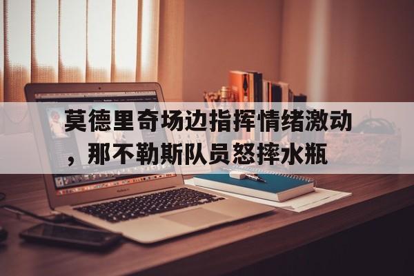 莫德里奇场边指挥情绪激动，那不勒斯队员怒摔水瓶